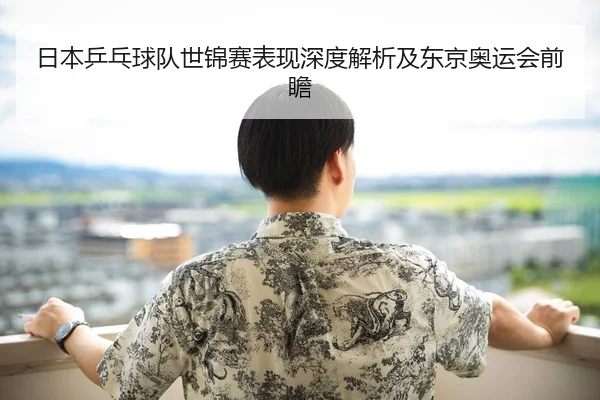 日本乒乓球队世锦赛表现深度解析及东京奥运会前瞻